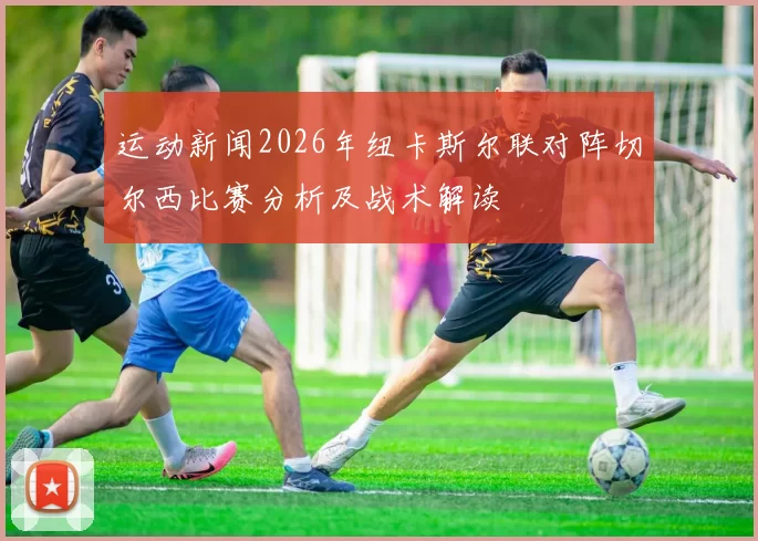 运动新闻2026年纽卡斯尔联对阵切尔西比赛分析及战术解读