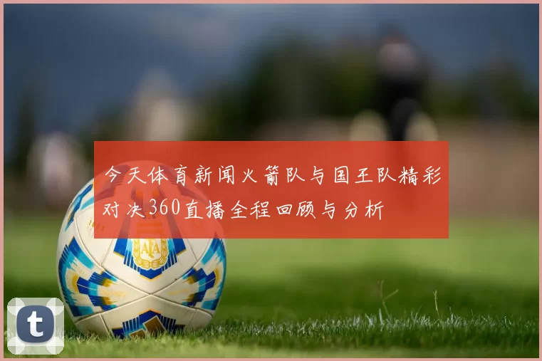 今天体育新闻火箭队与国王队精彩对决360直播全程回顾与分析