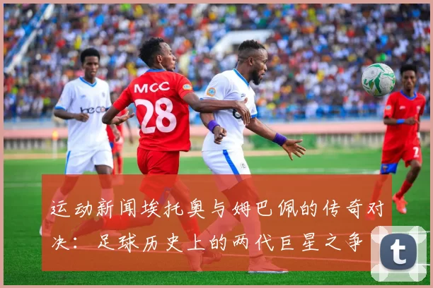 运动新闻埃托奥与姆巴佩的传奇对决：足球历史上的两代巨星之争