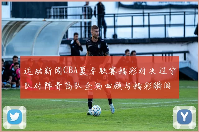 运动新闻CBA夏季联赛精彩对决辽宁队对阵青岛队全场回顾与精彩瞬间分析
