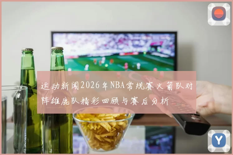 运动新闻2026年NBA常规赛火箭队对阵雄鹿队精彩回顾与赛后分析