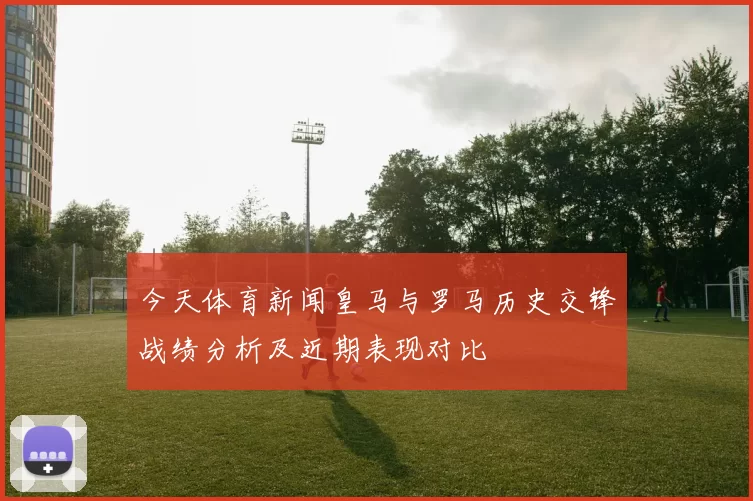 今天体育新闻皇马与罗马历史交锋战绩分析及近期表现对比