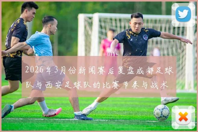 2026年3月份新闻赛后复盘成都足球队与西安足球队的比赛节奏与战术分析