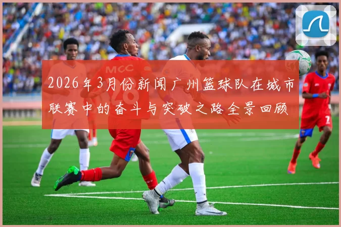 2026年3月份新闻广州篮球队在城市联赛中的奋斗与突破之路全景回顾
