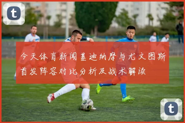 今天体育新闻基迪纳摩与尤文图斯首发阵容对比分析及战术解读